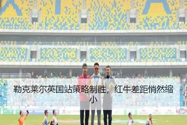 勒克莱尔英国站策略制胜，红牛差距悄然缩小