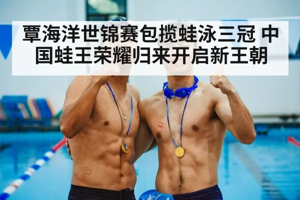 覃海洋世锦赛包揽蛙泳三冠 中国蛙王荣耀归来开启新王朝