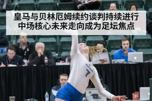 皇马与贝林厄姆续约谈判持续进行中场核心未来走向成为足坛焦点